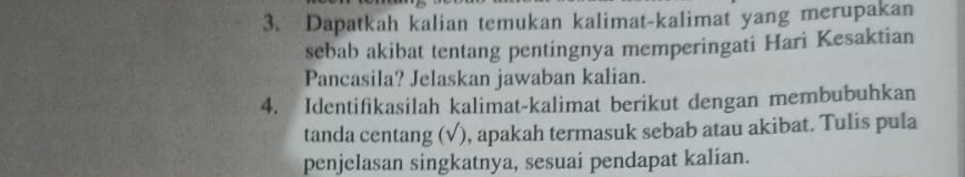 Dapatkah kalian temukan kalimat-kalimat yang merupakan 
sebab akibat tentang pentingnya memperingati Hari Kesaktian 
Pancasila? Jelaskan jawaban kalian. 
4. Identifikasilah kalimat-kalimat berikut dengan membubuhkan 
tanda centang (√), apakah termasuk sebab atau akibat. Tulis pula 
penjelasan singkatnya, sesuai pendapat kalian.