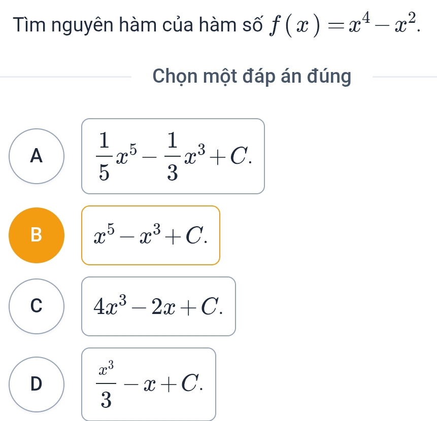 Tìm nguyên hàm của hàm số f(x)=x^4-x^2. 
Chọn một đáp án đúng
A  1/5 x^5- 1/3 x^3+C.
B x^5-x^3+C.
C 4x^3-2x+C.
D  x^3/3 -x+C.