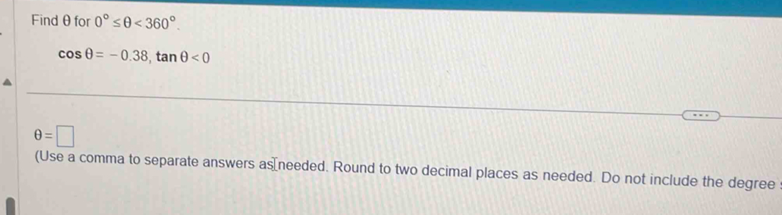 Findθfor 0°≤ θ <360°.
cos θ =-0.38, tan θ <0</tex>
θ =□
(Use a comma to separate answers as⊥needed. Round to two decimal places as needed. Do not include the degree