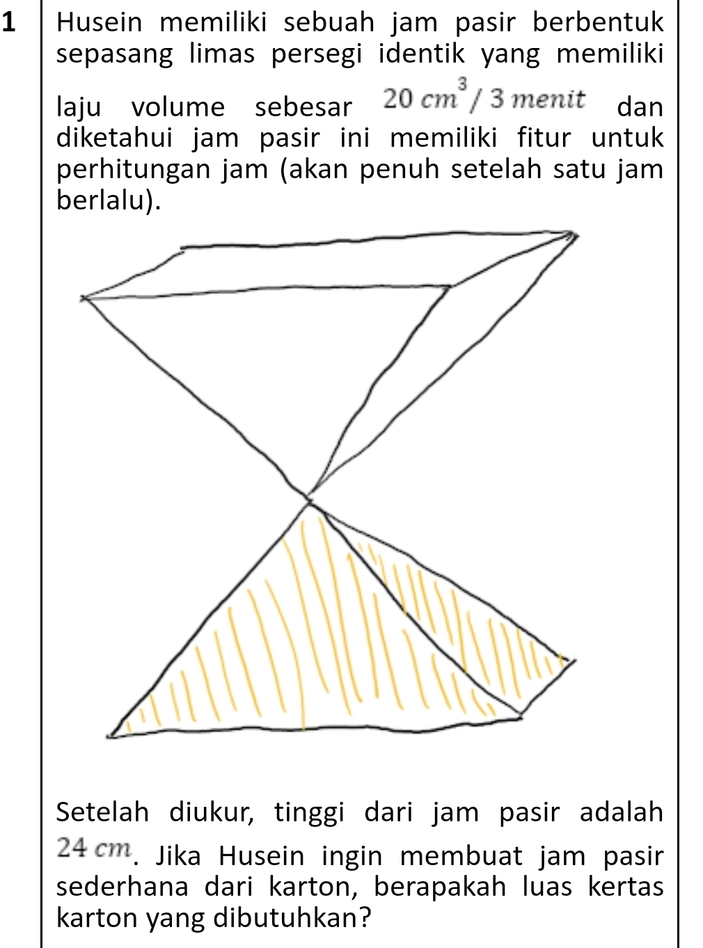 Husein memiliki sebuah jam pasir berbentuk 
sepasang limas persegi identik yang memiliki 
laju volume sebesar 20cm^3/3 menit dan 
diketahui jam pasir ini memiliki fitur untuk 
perhitungan jam (akan penuh setelah satu jam 
Setelah diukur, tinggi dari jam pasir adalah
24cm. Jika Husein ingin membuat jam pasir 
sederhana dari karton, berapakah luas kertas 
karton yang dibutuhkan?