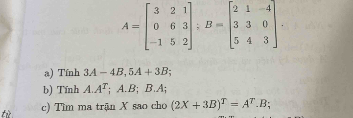 A=beginbmatrix 3&2&1 0&6&3 -1&5&2endbmatrix; B=beginbmatrix 2&1&-4 3&3&0 5&4&3endbmatrix
a) Tính 3A - 4B , 5A+3B; 
b) Tính A. A^T; A. B; B. A; 
tù c) Tìm ma trận X sao cho (2X+3B)^T=A^T.B;