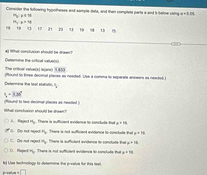 Consider the following hypotheses and sample data, and then complete parts a and b below using alpha =0.05.
H_0:mu ≤ 16
H_1:mu >16
19 19 13 17 21 23 13 19 18 13
a) What conclusion should be drawn?
Determine the critical value(s).
The critical value(s) is(are) 1.833
(Round to three decimal places as needed. Use a comma to separate answers as needed.)
Determine the test statistic, t 1
t_x=1.35'
(Round to two decimal places as needed.)
What conclusion should be drawn?
A. Reject H_0. There is sufficient evidence to conclude that mu >16.
B. Do not reject H_0. There is not sufficient evidence to conclude that mu >16.
C. Do not reject H_0. There is sufficient evidence to conclude that mu >16.
D. Reject H_0. There is not sufficient evidence to conclude that mu >16. 
b) Use technology to determine the p -value for this test.
p -value =□