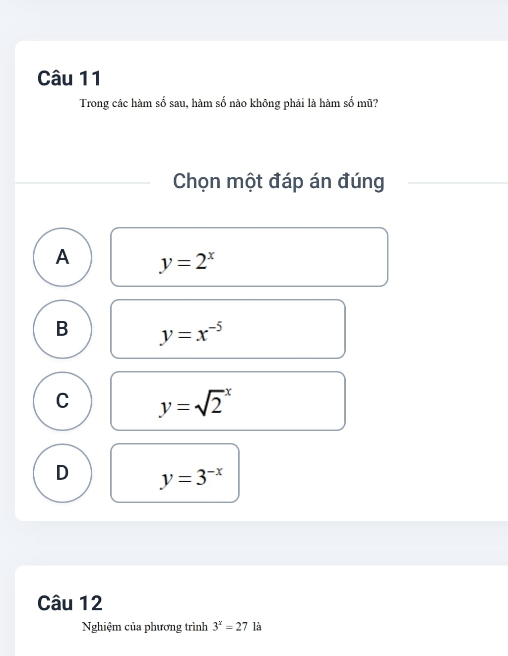 Trong các hàm số sau, hàm số nào không phải là hàm số mũ?
Chọn một đáp án đúng
A
y=2^x
B
y=x^(-5)
C
y=sqrt 2^(x
D
y=3^-x)
Câu 12
Nghiệm của phương trình 3^x=27 là