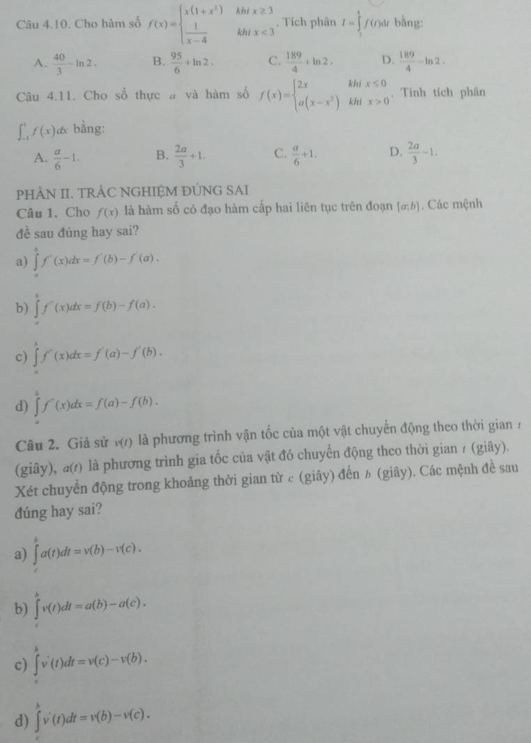 Cho hàm số f(x)=beginarrayl x(1+x^2)  1/x-4 endarray. beginarrayr khix≥ 3 khix<3endarray. Tích phân I=∈tlimits _1^(4f(t)dt bằng:
A. frac 40)3-ln 2. B.  95/6 +ln 2. C.  189/4 +ln 2. D.  189/4 -ln 2.
Câu 4.11. Cho số thực # và hàm số f(x)=beginarrayl 2xhix≤ 0 a(x-x^2)khix>0endarray. .. Tính tích phân
∈t _(-1)^1f(x)dx bằng:
A.  a/6 -1.  2a/3 +1. C.  a/6 +1. D.  2a/3 -1.
B.
PHÀN II. TRÁC NGHIỆM ĐÚNG SAI
Câu 1. Cho f(x) là hàm số có đạo hàm cấp hai liên tục trên đoạn [a;b]. Các mệnh
đề sau đúng hay sai?
a) ∈tlimits _a^(bf'(x)dx=f'(b)-f'(a).
b) ∈tlimits _a^bf'(x)dx=f(b)-f(a).
c) ∈tlimits _a^bf'(x)dx=f'(a)-f'(b).
d) ∈tlimits _a^bf''(x)dx=f(a)-f(b).
Câu 2. Giả sử v(t) là phương trình vận tốc của một vật chuyển động theo thời gian  7
(giây), a) là phương trình gia tốc của vật đó chuyển động theo thời gian / (giây).
Xét chuyển động trong khoảng thời gian từ c (giây) đến ½ (giây). Các mệnh đề sau
đúng hay sai?
a) ∈tlimits _t^ba(t)dt=v(b)-v(c).
b) ∈t ^b)v(t)dt=a(b)-a(c).
c) ∈tlimits _t^hv'(t)dt=v(c)-v(b).
d) ∈tlimits _t^hv'(t)dt=v(b)-v(c).