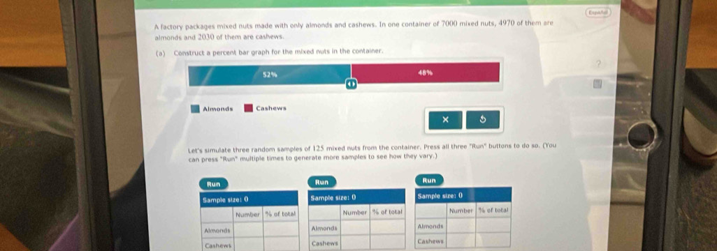 A factory packages mixed nuts made with only almonds and cashews. In one container of 7000 mixed nuts, 4970 of them are Exptñal
almonds and 2030 of them are cashews.
(a) Construct a percent bar graph for the mixed nuts in the container.
52% 48%
Almonds Cashews
×
Let's simulate three random samples of 125 mixed nuts from the container. Press all three "Run" buttons to do so. (You
can press "Run" multiple times to generate more samples to see how they vary.)