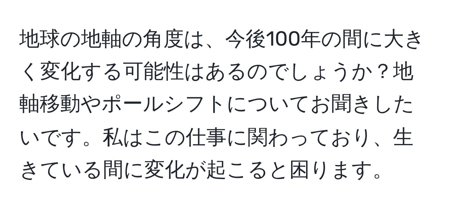 地球の地軸の角度は、今後100年の間に大きく変化する可能性はあるのでしょうか？地軸移動やポールシフトについてお聞きしたいです。私はこの仕事に関わっており、生きている間に変化が起こると困ります。