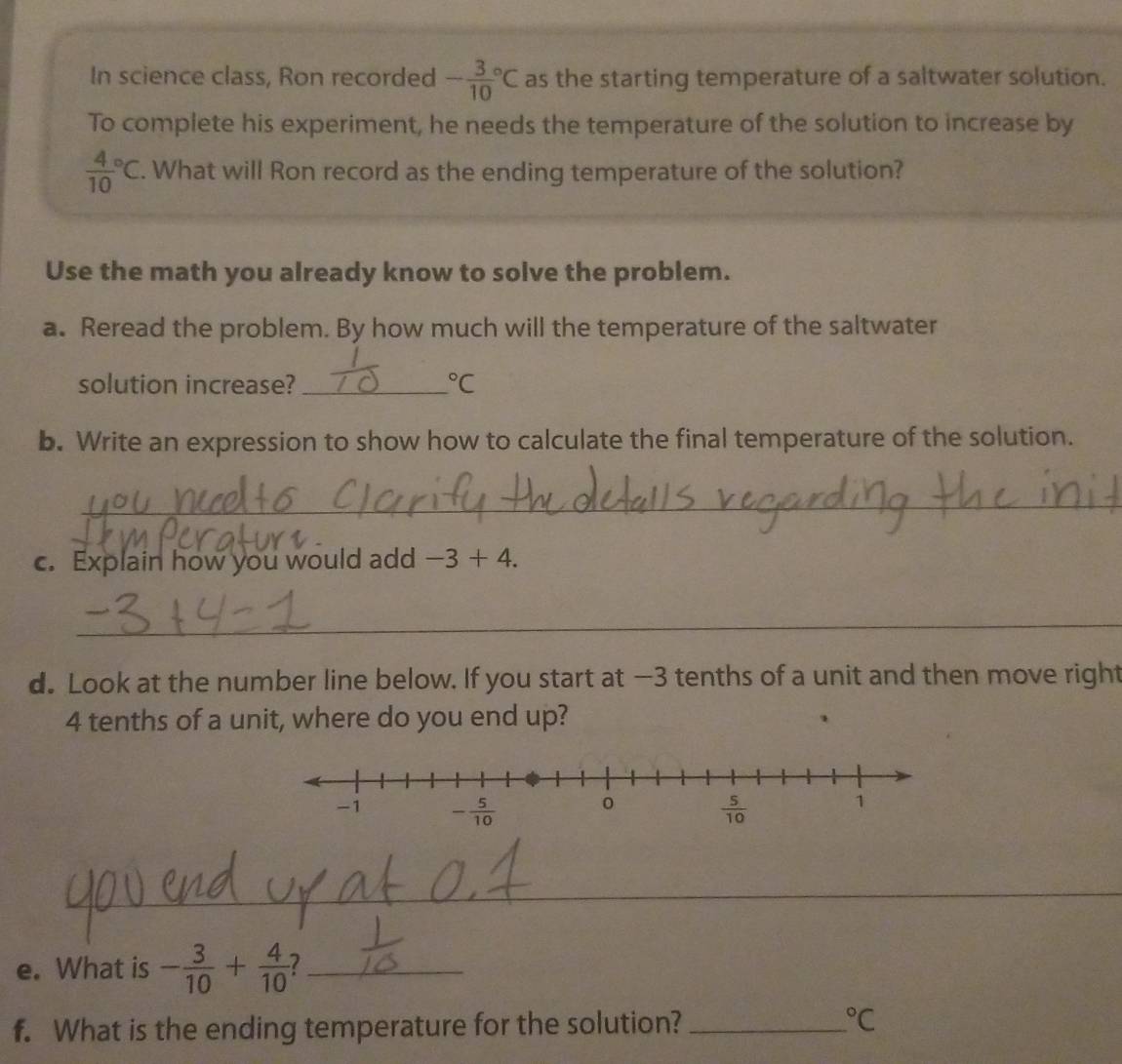 In science class, Ron recorded -frac 3(10)°C as the starting temperature of a saltwater solution.
To complete his experiment, he needs the temperature of the solution to increase by
frac 4(10)°C. What will Ron record as the ending temperature of the solution?
Use the math you already know to solve the problem.
a. Reread the problem. By how much will the temperature of the saltwater
solution increase? _°C
b. Write an expression to show how to calculate the final temperature of the solution.
_
c. Explain how you would add -3+4.
_
d. Look at the number line below. If you start at —3 tenths of a unit and then move right
4 tenths of a unit, where do you end up?
_
e. What is - 3/10 + 4/10  2_
f. What is the ending temperature for the solution? _°C