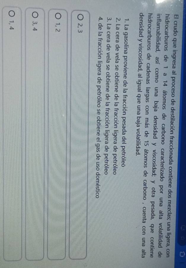 El crudo que ingresa al proceso de destilación fraccionada contiene dos mezclas; una ligera, con
hidrocarburos de 1 a 14 átomos de carbono caracterizado por una alta volatilidad de
inflamabilidad, así como una baja densidad y viscosidad; y otra pesada, que contiene
hidrocarburos de cadenas largas con más de 15 átomos de carbono , cuenta con una alta
densidad y viscosidad, al igual que una baja volatilidad.
1. La gasolina proviene de la fracción pesada del petróleo
2. La cera de vela se obtiene de la fracción ligera de petróleo
3. La cera de vela se obtiene de la fracción ligera de petróleo
4. de la fracción ligera de petróleo se obtiene el gas de uso doméstico
2, 3
1, 2
3, 4
1, 4