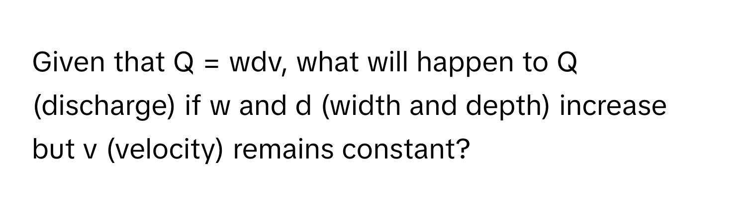 Given that Q = wdv, what will happen to Q (discharge) if w and d (width and depth) increase but v (velocity) remains constant?