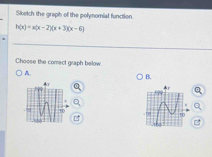 Sketch the graph of the polynomial function.
h(x)=x(x-2)(x+3)(x-6)
Choose the correct graph below. 
A. 
B. 
+