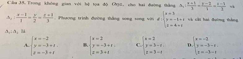 Trong không gian với hệ tọa độ Oxyz, cho hai đường thẳng △ _1: (x+1)/3 = (y-2)/1 = (z-1)/2  và
△ _2: (x-1)/1 = y/2 = (z+1)/3 . Phương trình đường thẳng song song với d:beginarrayl x=3 y=-1+t z=4+tendarray. và cắt hai đường thằng
△ _1;△ _2 là
A. beginarrayl x=-2 y=-3+t. z=-3+tendarray. B. beginarrayl x=2 y=-3+t. z=3+tendarray. C beginarrayl x=2 y=3-t. z=3-tendarray. D beginarrayl x=-2 y=-3-t. z=-3-tendarray.