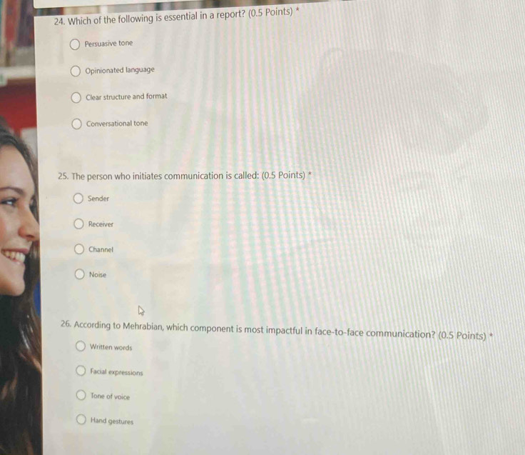 Which of the following is essential in a report? (0.5 Points) *
Persuasive tone
Opinionated language
Clear structure and format
Conversational tone
25. The person who initiates communication is called: (0.5 Points) *
Sender
Receiver
Channel
Noise
26. According to Mehrabian, which component is most impactful in face-to-face communication? (0.5 Points) *
Written words
Facial expressions
Tone of voice
Hand gestures