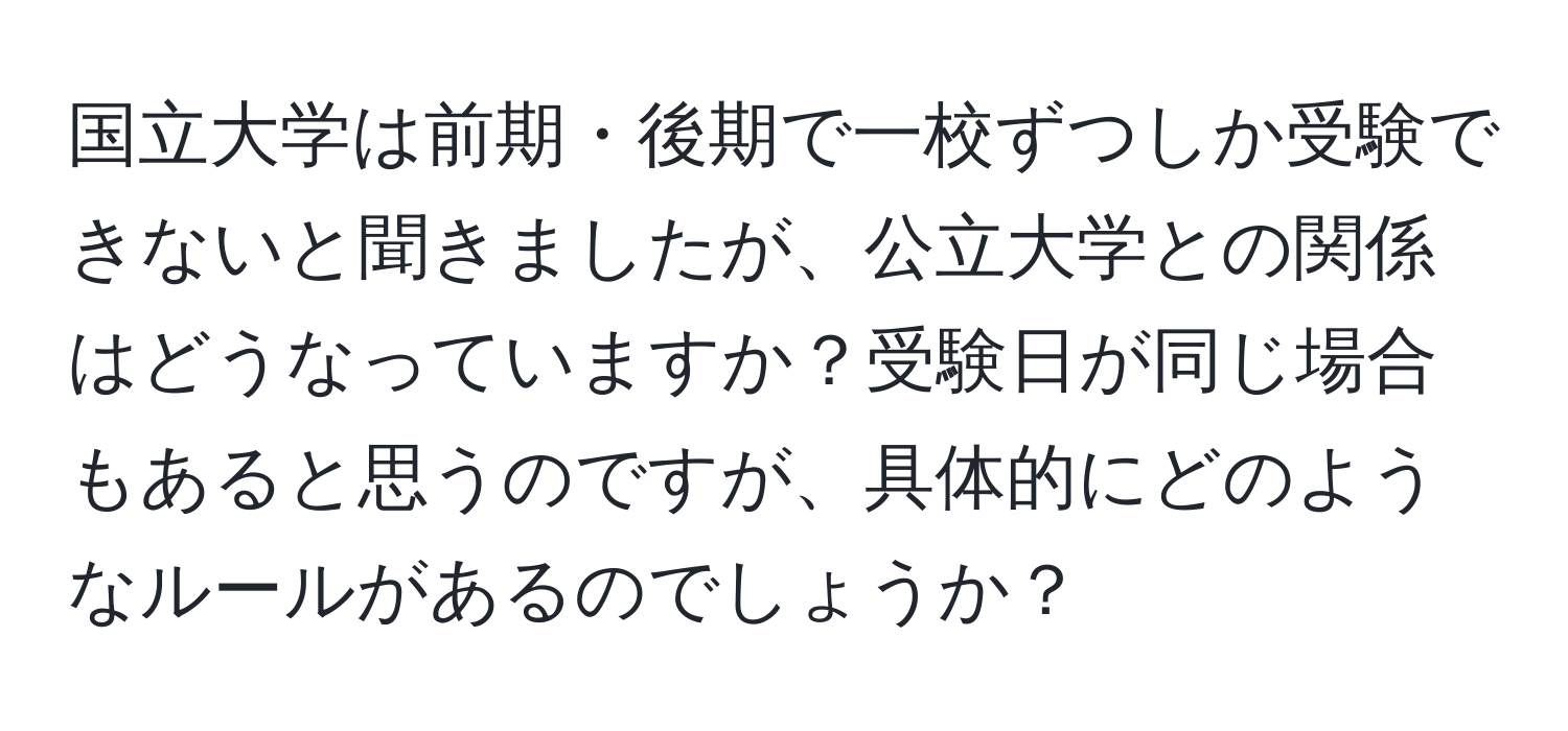 国立大学は前期・後期で一校ずつしか受験できないと聞きましたが、公立大学との関係はどうなっていますか？受験日が同じ場合もあると思うのですが、具体的にどのようなルールがあるのでしょうか？