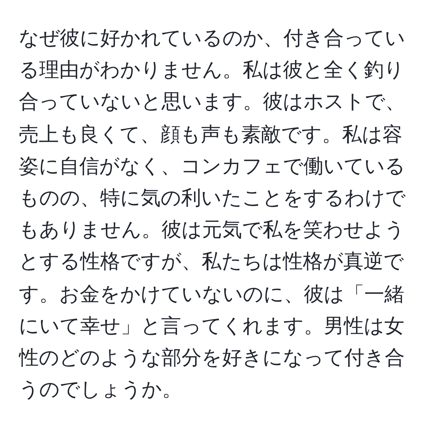 なぜ彼に好かれているのか、付き合っている理由がわかりません。私は彼と全く釣り合っていないと思います。彼はホストで、売上も良くて、顔も声も素敵です。私は容姿に自信がなく、コンカフェで働いているものの、特に気の利いたことをするわけでもありません。彼は元気で私を笑わせようとする性格ですが、私たちは性格が真逆です。お金をかけていないのに、彼は「一緒にいて幸せ」と言ってくれます。男性は女性のどのような部分を好きになって付き合うのでしょうか。