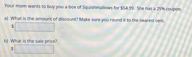 Your mom wants to buy you a box of Squishmallows for $54.99. She has a 25% coupon. 
a) What is the amount of discount? Make sure you round it to the nearest cent.
$ □  (0,1)
b) What is the sale price?
$ 13339
□ 