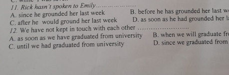 Rick hasn't spoken to Emily_
A. since he grounded her last week B. before he has grounded her last w
C. after he would ground her last week D. as soon as he had grounded her l
12. We have not kept in touch with each other_
A. as soon as we have graduated from university B. when we will graduate fr
C. until we had graduated from university D. since we graduated from