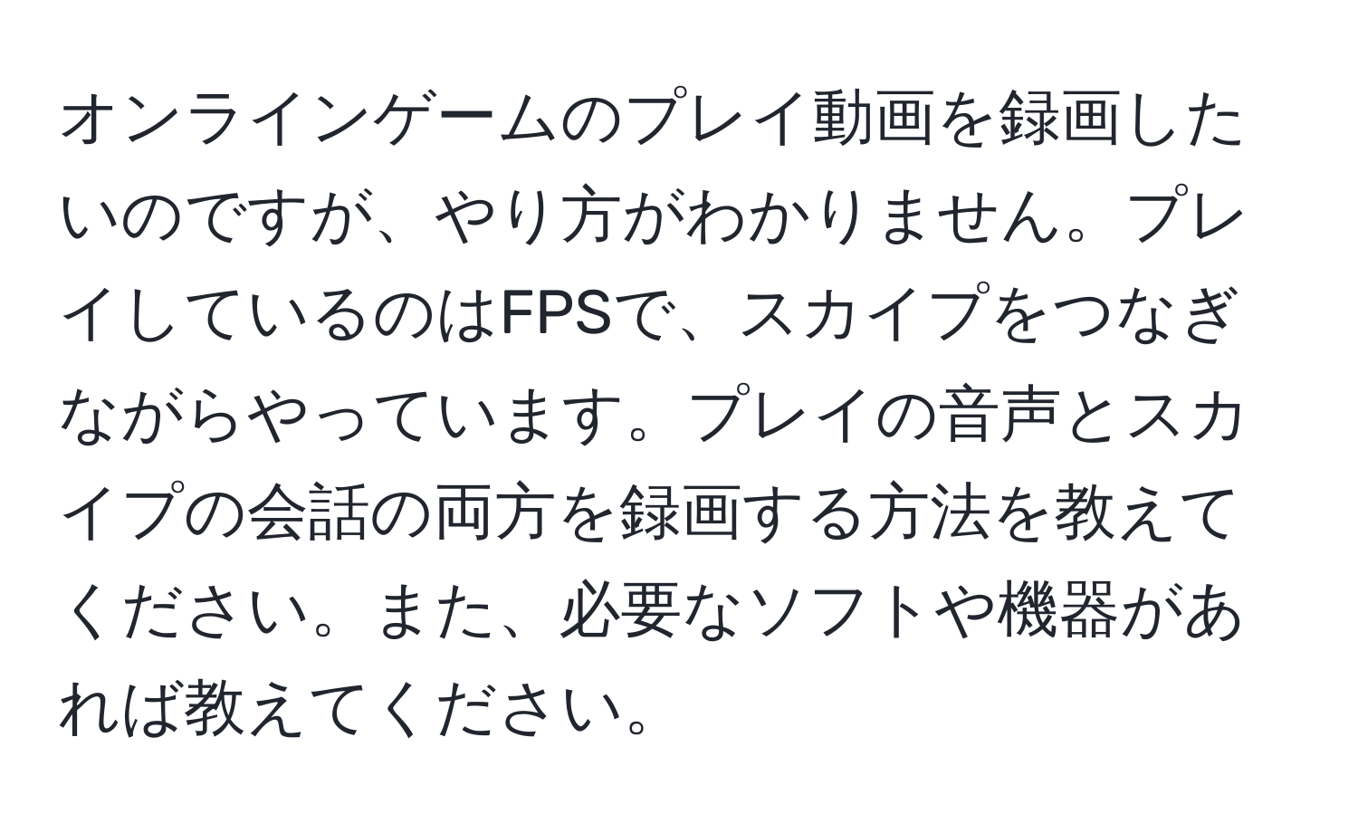 オンラインゲームのプレイ動画を録画したいのですが、やり方がわかりません。プレイしているのはFPSで、スカイプをつなぎながらやっています。プレイの音声とスカイプの会話の両方を録画する方法を教えてください。また、必要なソフトや機器があれば教えてください。