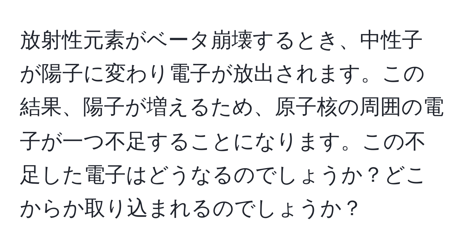 放射性元素がベータ崩壊するとき、中性子が陽子に変わり電子が放出されます。この結果、陽子が増えるため、原子核の周囲の電子が一つ不足することになります。この不足した電子はどうなるのでしょうか？どこからか取り込まれるのでしょうか？