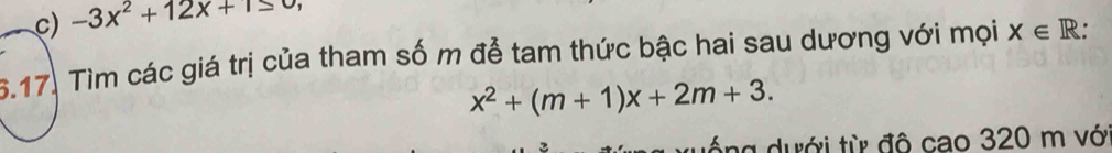 c) -3x^2+12x+1≤ 0
6.17. Tìm các giá trị của tham số m đễ tam thức bậc hai sau dương với mọi X∈ R.
x^2+(m+1)x+2m+3. 
ống dưới từ đô cao 320 m với