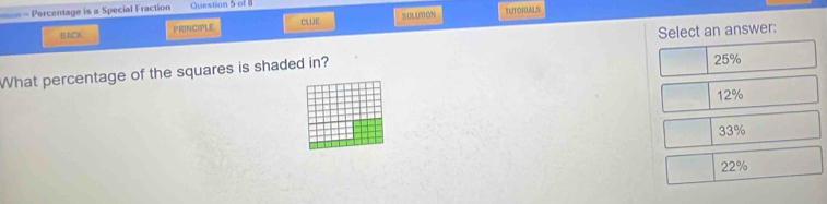 ==- Percentage is a Special Fraction Question 5 of 8
CLUE
BAC8 PRINcIPlE SOLUTON
TUTORIALS
Select an answer:
What percentage of the squares is shaded in?
25%
12%
33%
22%