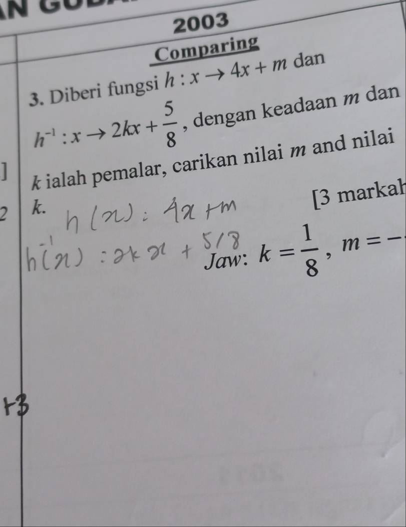 2003 
Comparing 
3. Diberi fungsi h:xto 4x+m ( dan
h^(-1):xto 2kx+ 5/8  , dengan keadaan m dan

k ialah pemalar, carikan nilai m and nilai
2 k. 
[3 markah 
Jaw: k= 1/8 , m=-