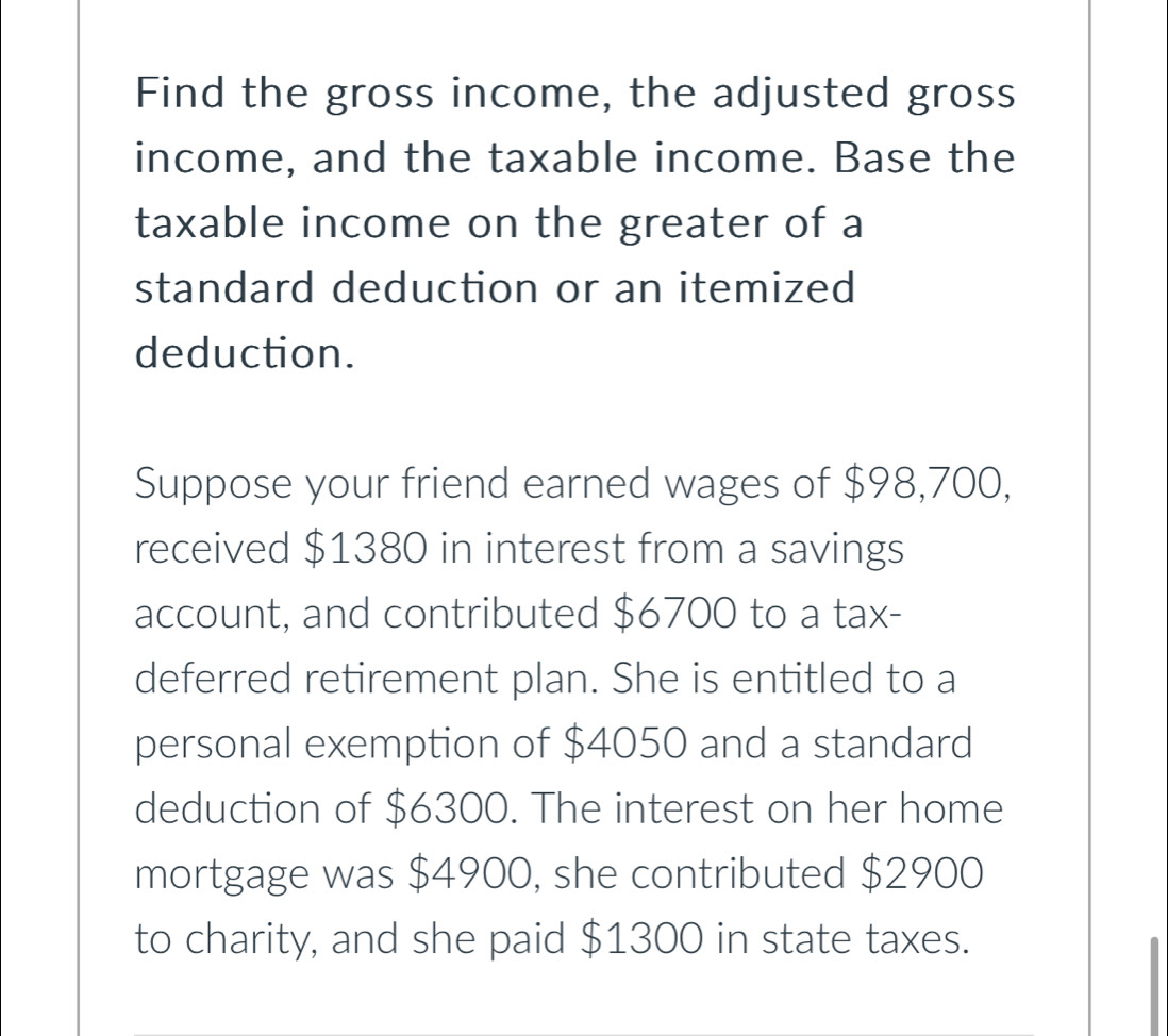 Find the gross income, the adjusted gross 
income, and the taxable income. Base the 
taxable income on the greater of a 
standard deduction or an itemized 
deduction. 
Suppose your friend earned wages of $98,700, 
received $1380 in interest from a savings 
account, and contributed $6700 to a tax- 
deferred retirement plan. She is entitled to a 
personal exemption of $4050 and a standard 
deduction of $6300. The interest on her home 
mortgage was $4900, she contributed $2900
to charity, and she paid $1300 in state taxes.