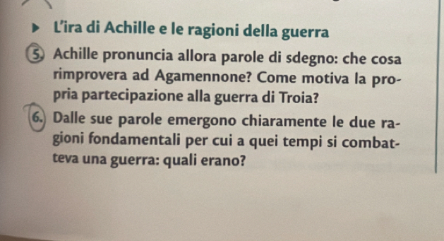 Lira di Achille e le ragioni della guerra 
5 Achille pronuncia allora parole di sdegno: che cosa 
rimprovera ad Agamennone? Come motiva la pro- 
pria partecipazione alla guerra di Troia? 
6. Dalle sue parole emergono chiaramente le due ra- 
gioni fondamentali per cui a quei tempi si combat- 
teva una guerra: quali erano?