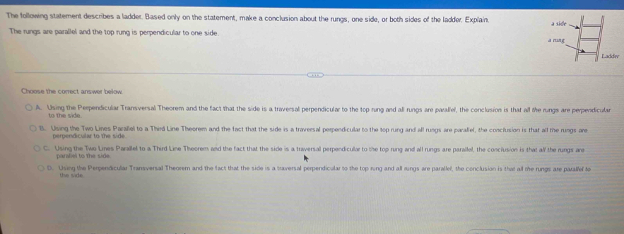 The following statement describes a ladder. Based only on the statement, make a conclusion about the rungs, one side, or both sides of the ladder. Explain.
The rungs are parallel and the top rung is perpendicular to one side.
Choose the correct answer below
A. Using the Perpendicular Transversal Theorem and the fact that the side is a traversal perpendicular to the top rung and all rungs are parallel, the conclusion is that all the rungs are perpendicular
to the side.
B. Using the Two Lines Parallel to a Third Line Theorem and the fact that the side is a traversal perpendicular to the top rung and all rungs are parallel, the conclusion is that all the rungs are
perpendicular to the side.
C. Using the Two Lines Parallel to a Third Line Theorem and the fact that the side is a traversal perpendicular to the top rung and all rungs are parallel, the conclusion is that all the rungs are
parallel to the side.
D. Using the Perpendicular Transversal Theorem and the fact that the side is a traversal perpendicular to the top rung and all rungs are parallel, the conclusion is that all the rungs are parallel to
the side.