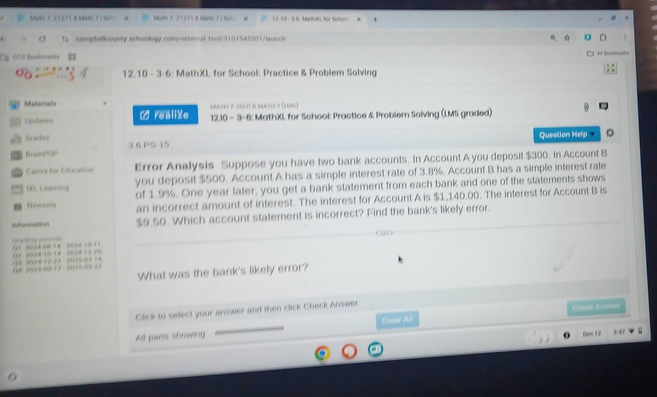 7 5 45 20 / s 
: MathXL for School: Practice & Problem Solving 
Matorials Mäth 7: 219718 math 7 (lm5) 

Updates : MathXL for School: Practice & Problem Solving (LMS graded) 
Grades 
Question Hel 
36 p 
Braintos 
Canva for Education Error Analysis Suppose you have two bank accou unts. In Account A you deposit $300. In Account B 
1L Learring you deposit $500. Account A has a simple interest rate of 3.8%. Account B has a simple interest rate 
of 1.9%. One year later, you get a bank statement from each bank and one of the statements shows 
Newaets 
an incorrect amount of interest. The interest for Account A is $1,140.00. The interest for Account B is 
infermation $9.50. Which account statement is incorrect? Find the bank's likely error. 



a 1 2
4 9025 6 1 7 20 5 6 1
What was the bank's likely error? 
Click to select your answer and then click Check Answer. 
Clear All Check Answer 
All parts showing 
Dec 12