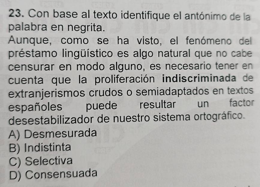 Con base al texto identifique el antónimo de la
palabra en negrita.
Aunque, como se ha visto, el fenómeno del
préstamo lingüístico es algo natural que no cabe
censurar en modo alguno, es necesario tener en
cuenta que la proliferación indiscriminada de
extranjerismos crudos o semiadaptados en textos
españoles puede resultar un factor
desestabilizador de nuestro sistema ortográfico.
A) Desmesurada
B) Indistinta
C) Selectiva
D) Consensuada