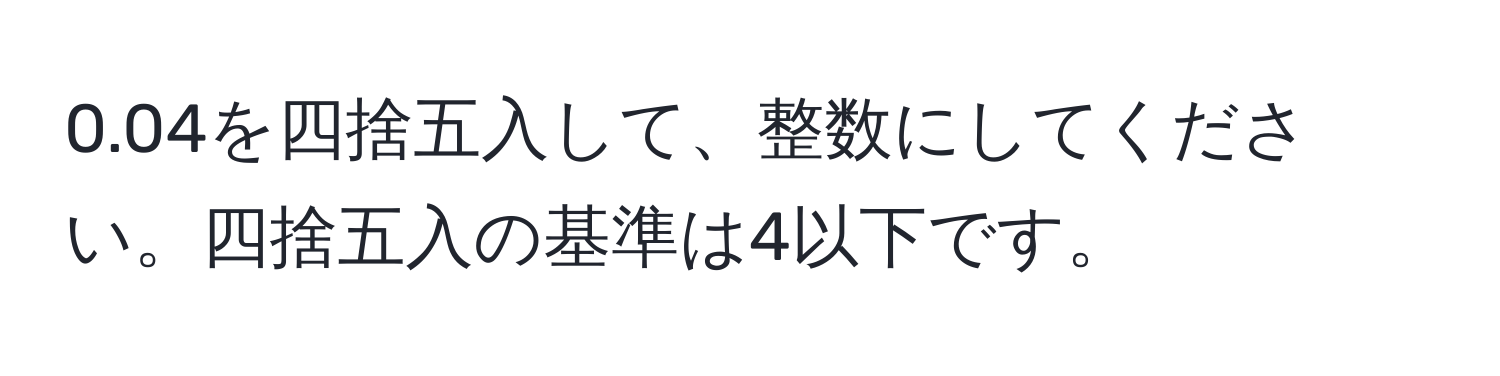 0.04を四捨五入して、整数にしてください。四捨五入の基準は4以下です。