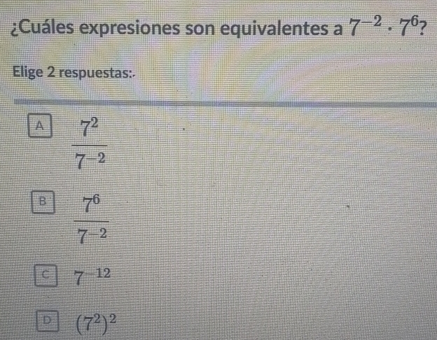 ¿Cuáles expresiones son equivalentes a 7^(-2)· 7^6
Elige 2 respuestas:.
A  7^2/7^(-2) 
B  7^6/7^(-2) 
C 7^(-12)
D (7^2)^2