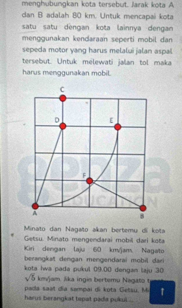 menghubungkan kota tersebut. Jarak kota A 
dan B adalah 80 km. Untuk mencapai kota 
satu satu dengan kota lainnya dengan 
menggunakan kendaraan seperti mobil dan 
sepeda motor yang harus melalui jalan aspal 
tersebut. Untuk melewati jalan tol maka 
harus menggunakan mobil. 
C 
D 
E 
F 
A 
B 
Minato dan Nagato akan bertemu di kota 
Getsu. Minato mengendarai mobil dari kota 
Kiri dengan laju 60 km/jam. Nagato 
berangkat dengan mengendarai mobil dari 
kota Iwa pada pukul 09.00 dengan laju 30
sqrt(5)km/jan Jika ingin bertemu Nagato t 
pada saat día sampai di kota Getsu, M ↑ 
harus berangkat tepat pada pukul ..