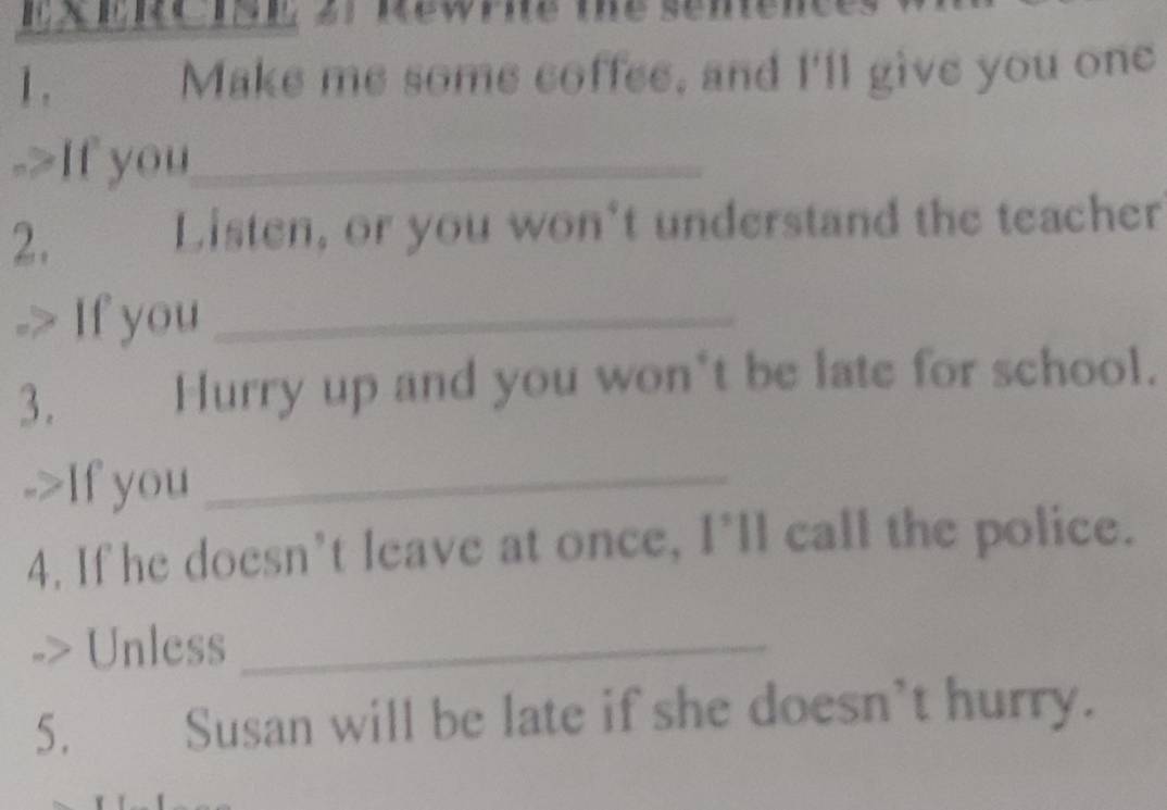 1 . Make me some coffee, and I'll give you one 
->If you_ 
2. 
Listen, or you won't understand the teacher 
If you_ 
3. Hurry up and you won*t be late for school. 
If you_ 
4. If he doesn’t leave at once, I'll call the police. 
> Unless_ 
Susan will be late if she doesn't hurry.