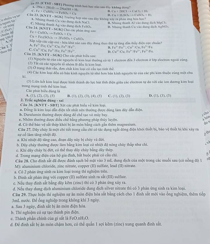 ău 22. [CTST - SBT] Phương trình hoá học nào sau dây không đùng?
A.
C. 2Na+2H_2Oto 2NaOH+H_2
a người lái Có nhiều vụ tai Câu 23. Fe+CuSO_4to FeSO_4+Cu
B. Ca+2HClto CaCl_2+H_2
D. Cu+H_2SO_4to CuSO_4+H_2
A. Nhúng thanh Cu vào dung dịch NaCl. B. Nhúng thanh Al vào dung dịch MgCl_2
có màu |KNTT-SGK| Trường hợp nào sau đây không xây ra phân ứng hóa học?
C. Nhúng thanh Ag vào dung dịch
Câu 24. | |KNTT-SGK| FeSO_4 D. Nhủng thanh Cu vào dung dịch AgNO_3.
C 1.0 Cho các phân ứng sau:
chuẩn đệ
Fe+CuSO_4to FeSO_4+Cu
100
Cu+Fe_2(SO_4)_3to 2FeSO_4+CuSO_4
A. 69 Sắp xếp các cập oxi - hóa khứ nào sau đây đúng theo thứ tự tăng dẫn thấy điện cực chuẩn?
theo thể 'âu 2 1 A. Fe^(2+)/F. Cu^(2+)/Cu;Fe^(3+)/Fe^(2+)
B. Fe^(3+)/Fe^(2+);Cu^(2+)/Cu;Fe^(2+)/Fe.
C. Cu^(2+)/Cu;Fe^(2+)/Fe;Fe^(3+)/Fe^(2+).
D. Cu^(2+)/Cu;Fe^(3+)/Fe^(2+);Fe^(2+)/Fe.
Câu 25. [KN TT-SGK] |  Cho các phát biểu sau:
(1) Nguyên tử của các nguyên tổ kim loại thường có từ 1 electron đến 3 electron ở lớp electron ngoài cùng.
(2) Tắt cả các nguyên tổ nhóm B đều là kim loại.
(3) Ở trạng thái rần, đơn chất kim loại có cầu tạo tinh thể.
(4) Các kim loại đều có bán kính nguyên tử nhỏ hơn bán kính nguyên tử của các phi kim thuộc cùng một chu
ki,
(5) Liên kết kim loại được hình thành do lực hút tĩnh điện giữa các electron tự do với các ion dương kim loại
trong mạng tinh thể kim loại.
Các phát biểu đúng là
A. (1), (2), (3), (5) B. (1), (2), (3), (4), (5) C. (1), (2). 3) D. (1),(3),(5)
2. Trắc nghiệm đúng - sai
Câu 26. [KNTT - SBT] Xét các phát biểu về kim loại.
a. Đồng là kim loại dẫn điện tốt nhất nên thường được dùng làm dây dẫn điện.
b. Duralumin thường được dùng để chế tạo vô máy bay.
cho
c. Nhôm thường được điều chế bằng phương pháp thủy luyện.
a bón
d. Có thể bảo vệ sắt thép khỏi bị ăn mỏn bằng cách gắn thêm magnesium.
don
Câu 27. Dây chảy là một chi tiết trong cầu chỉ có tác dụng ngắt dòng điện khỏi thiết bị, bảo vệ thiết bị khi xây ra
sự cố làm tăng nhiệt độ.
ρ thị
a. Khi nhiệt độ tăng cao, đoạn dây này bị chảy và đứt.
b. Dây chảy thường được làm bằng kim loại có nhiệt độ nóng chảy thấp như chỉ.
c. Khi dây chảy bị đứt, có thể thay dây chảy bằng dây thép.
d. Trong mạng điện của hộ gia đình, bắt buộc phải có cầu chì.
x
Câu 28. Cho đinh sắt đã được đánh sạch bề mặt vào 3 mL dung dịch của một trong các muối sau (có nồng độ 1 ag
M): aluminium chloride, zinc nitrate, copper (II) sulfate, lead (II) nitrate.
a. Có 2 phản ứng sinh ra kim loại trong thí nghiệm trên.
b. Đinh sắt phản ứng với copper (II) sulfate sinh ra sắt (III) sulfate.
c. Nếu thay đinh sắt bằng dây kẽm (zinc) thì có 3 phản ứng xảy ra.
d. Nếu thay dung dịch aluminium chloride dung dịch silver nitrate thì có 3 phản ứng sinh ra kim loại.
Câu 29. Thực hiện thí nghiệm sự ăn mòn điện hóa sắt bằng cách cho 1 đinh sắt mới vào ống nghiệm, thêm tiếp
3mL nước. Để ống nghiệp trong không khí 3 ngày.
a. Sau 3 ngày, đinh sắt bị ăn mòn điện hóa.
b. Thí nghiệm có sự tạo thành pin điện.
c. Thành phần chính của gi sắt là FeO.nH_2O.
d. Để đinh sắt bị ăn mòn chậm hơn, có thể quấn 1 sợi kẽm (zinc) xung quanh đinh sắt.