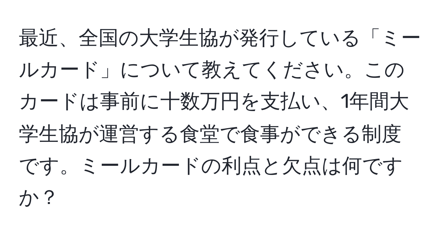 最近、全国の大学生協が発行している「ミールカード」について教えてください。このカードは事前に十数万円を支払い、1年間大学生協が運営する食堂で食事ができる制度です。ミールカードの利点と欠点は何ですか？