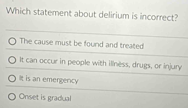 Which statement about delirium is incorrect?
The cause must be found and treated
It can occur in people with illnëss, drugs, or injury
It is an emergency
Onset is gradual