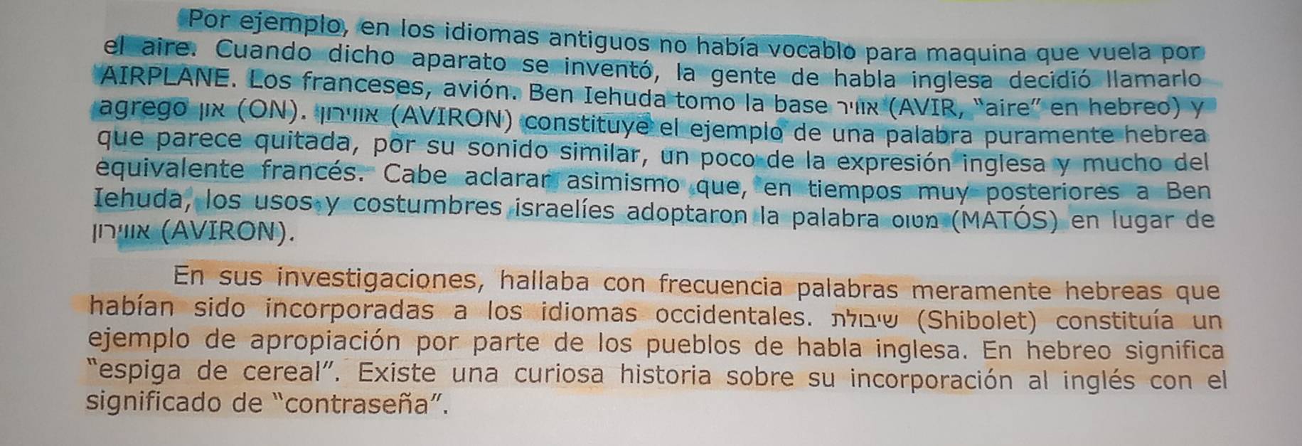 Por ejemplo, en los idiomas antiguos no había vocablo para maquina que vuela por 
el aire. Cuando dicho aparato se inventó, la gente de habla inglesa decidió llamarlo 
AIRPLANE. Los franceses, avión. Ben Iehuda tomo la base 7'11x '(AVIR, “aire” en hebreo) y 
agrego jix (ON). ¡nuix (AVIRON) constituye el ejemplo de una palabra puramente hebrea 
que parece quitada, por su sonido similar, un poco de la expresión inglesa y mucho del 
equivalente francés. Cabe aclarar asimismo que, en tiempos muy posteriores a Ben 
Iehuda, los usos y costumbres israelíes adoptaron la palabra oin (MÁTÓS) en lugar de 
|∩"κ (AVIRON). 
En sus investigaciones, hallaba con frecuencia palabras meramente hebreas que 
habían sido incorporadas a los idiomas occidentales. лクⓦ (Shibolet) constituía un 
ejemplo de apropiación por parte de los pueblos de habla inglesa. En hebreo significa 
“espiga de cereal”. Existe una curiosa historia sobre su incorporación al inglés con el 
significado de “contraseña”.