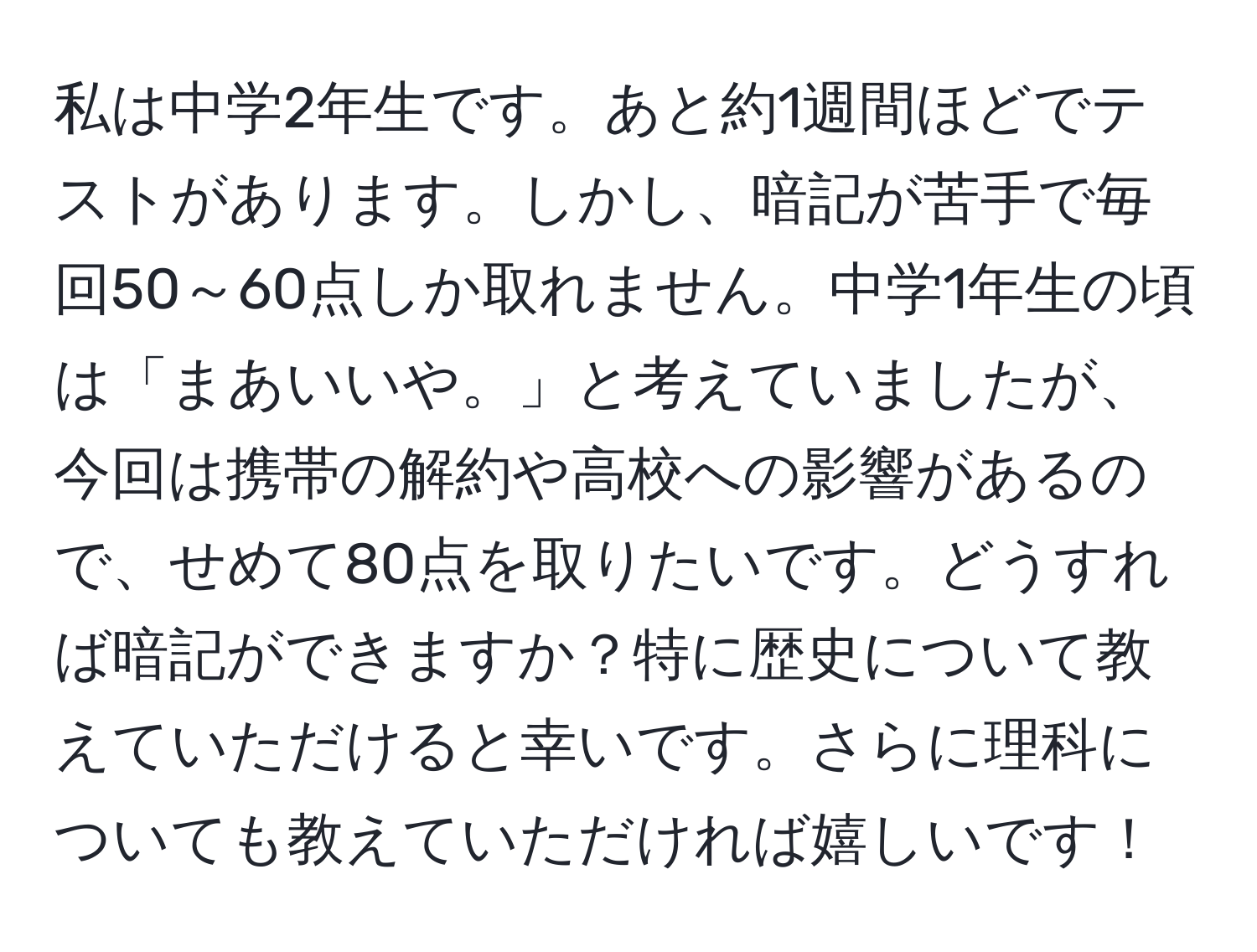 私は中学2年生です。あと約1週間ほどでテストがあります。しかし、暗記が苦手で毎回50～60点しか取れません。中学1年生の頃は「まあいいや。」と考えていましたが、今回は携帯の解約や高校への影響があるので、せめて80点を取りたいです。どうすれば暗記ができますか？特に歴史について教えていただけると幸いです。さらに理科についても教えていただければ嬉しいです！