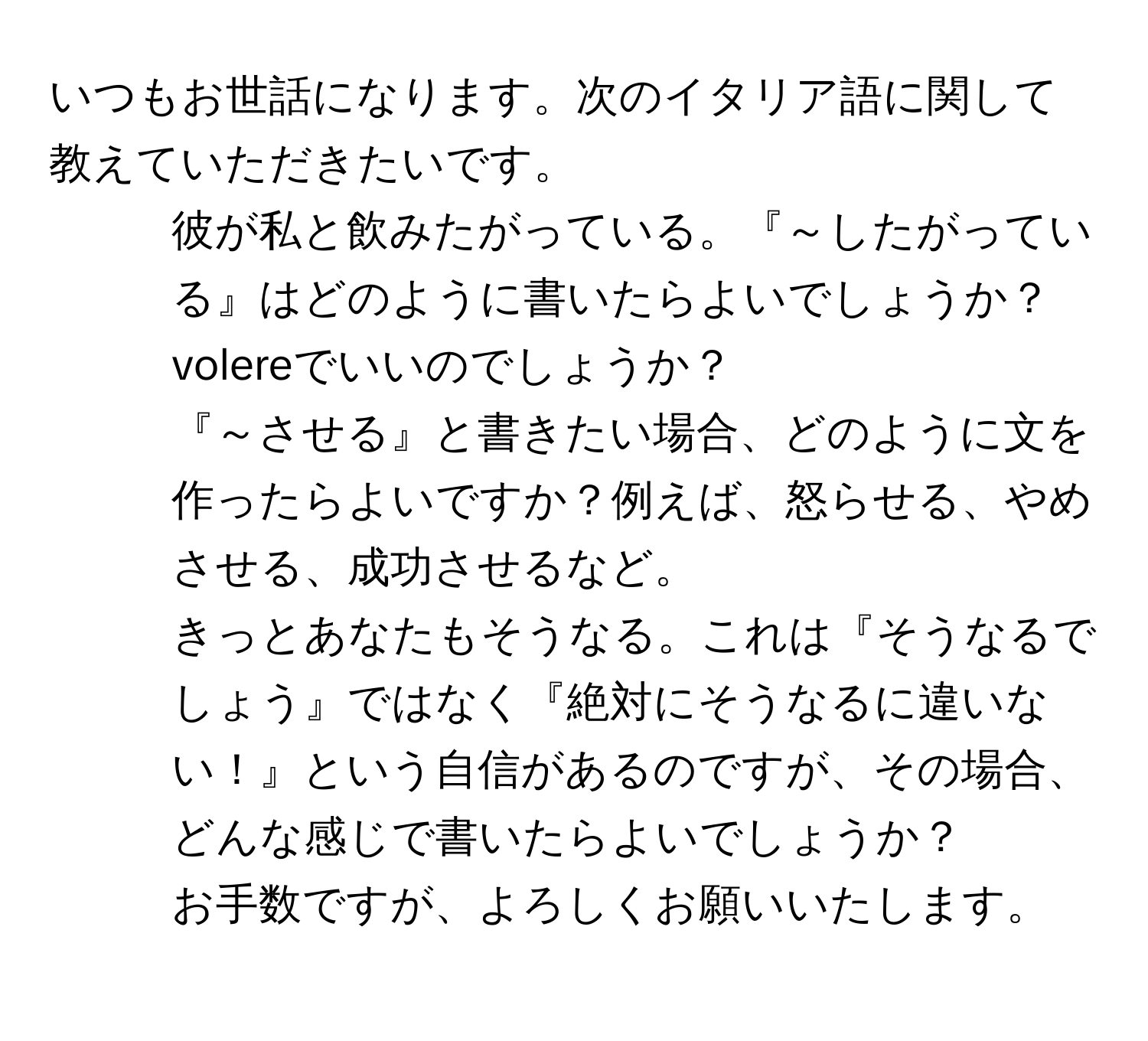 いつもお世話になります。次のイタリア語に関して教えていただきたいです。  
1) 彼が私と飲みたがっている。『～したがっている』はどのように書いたらよいでしょうか？volereでいいのでしょうか？  
2) 『～させる』と書きたい場合、どのように文を作ったらよいですか？例えば、怒らせる、やめさせる、成功させるなど。  
3) きっとあなたもそうなる。これは『そうなるでしょう』ではなく『絶対にそうなるに違いない！』という自信があるのですが、その場合、どんな感じで書いたらよいでしょうか？  
お手数ですが、よろしくお願いいたします。