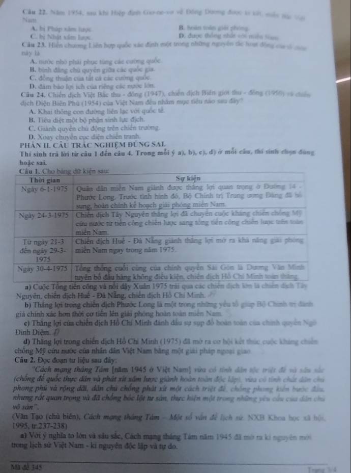 Cầu 22, Năm 1954, sau khi Hiệp định Go-ne-vo về Đồng Dương được tý kC sêu tặc Với
Naets
A. bị Pháp xâm lược B. hoàn toàn giải phíng
C. bị Nhật xẩm lược D. được thông nhất vói miền Siam
Câu 23. Hiện chương Liên hợp quốc xác định một trong những nguyên dc hoạt động của số coa
này là
A. nước nhỏ phải phục tùng các cường quốc.
B. bình đẳng chú quyên giữa các quốc gia
C. đồng thuận của tất cá các cường quốc
D. đâm bảo lợi ích của riếng các nước lớn.
Cửu 24. Chiến dịch Việt Bắc thu - đồng (1947), chiến dịch Biến giới thu - đồng (1950) và chiến
dịch Điện Biên Phú (1954) của Việt Nam đều nhâm mục tiêu nao sau đây?
A. Khai thông con đường liên lạc với quốc tế.
B. Tiêu diệt một bộ phận sinh lực địch.
C. Giành quyền chủ động trên chiến trường.
D. Xoay chuyển cục diện chiến tranh.
Phân II. Cầu trác nghiệm đùng SAl
Thí sinh trã lời từ câu 1 đến câu 4. Trong mỗi ý a), b), c), đ) ở mỗi câu, thí sinh chọn đụng
hoặc sai.
Nguyên, chiến dịch Huế - Đá Nẵng, chiến địch Hồ Chi Minh.
b) Thắng lợi trong chiến địch Phước Long là một trong những yêu tổ giáp Bộ Chính trị danh
giá chính xác hơn thời cơ tiền lên giải phóng hoàn toàn miên Nam.
c) Thắng lợi của chiến dịch Hồ Chí Minh đánh dầu sự sụp đồ hoàn toàn của chính quyên Ngô
Đinh Điệm.
d) Thắng lợi trong chiến dịch Hồ Chi Minh (1975) đã mở ra cơ hội kết thúc cuộc khúng chiên
chồng Mỹ cứu nước của nhân dân Việt Nam bằng một giải pháp ngoại giao
Câu 2. Đọc đoạn tư liệu sau đây:
''Cách mạng thắng Tâm [năm 1945 ở Việt Nam] vừa có tính dân tộc triệt đề và sâu sắc
(chông để quốc thực dân và phát xít xâm lược giành hoàn toàn độc lập), vừa có tính chứt dân chủ
phong phú và rộng dãi, dân chủ chống phát xứt một cách triệt để, chống phong kiến bước đầu,
nhưng rất quan trọng và đã chồng bắc lột tự sản, thực hiện một trong những yêu cầu của dân chủ
vô sản".
(Văn Tạo (chủ biến), Cách mạng tháng Tàm - Một số văn để lịch sử. NXB Khoa học xã hội,
1995, tr.237-238)
a) Với ý nghĩa to lớn và sâu sắc, Cách mạng tháng Tám năm 1945 đã mờ ra ki nguyên mới
trong lịch sứ Việt Nam - ki nguyên độc lập và tự do.
Mã đê 345
Trang 1/4