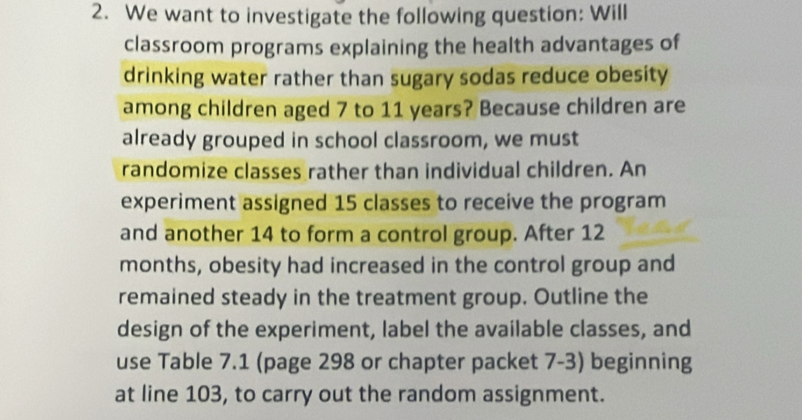 We want to investigate the following question: Will 
classroom programs explaining the health advantages of 
drinking water rather than sugary sodas reduce obesity 
among children aged 7 to 11 years? Because children are 
already grouped in school classroom, we must 
randomize classes rather than individual children. An 
experiment assigned 15 classes to receive the program 
and another 14 to form a control group. After 12
months, obesity had increased in the control group and 
remained steady in the treatment group. Outline the 
design of the experiment, label the available classes, and 
use Table 7.1 (page 298 or chapter packet 7-3) beginning 
at line 103, to carry out the random assignment.