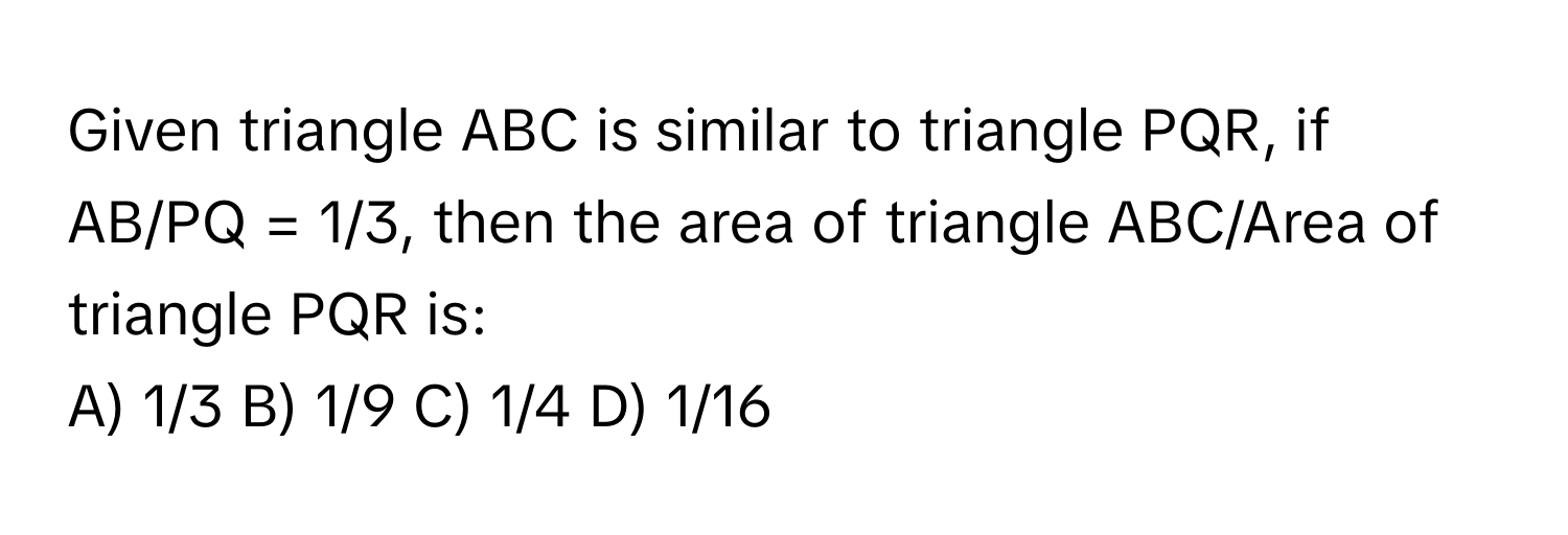 Given triangle ABC is similar to triangle PQR, if AB/PQ = 1/3, then the area of triangle ABC/Area of triangle PQR is:

A) 1/3 B) 1/9 C) 1/4 D) 1/16