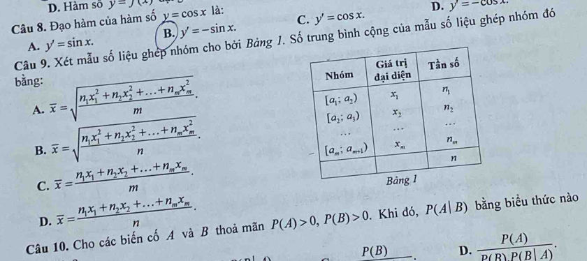 D. Hàm số y=J(x) y'=-cos x
Câu 8. Đạo hàm của hàm số y=cos x là:
D.
A. y'=sin x. B. y'=-sin x. C. y'=cos x.
Câu 9. Xét mẫu số liệu ghép nhóm cho bởi Bảng 1. Số trung bình cộng của mẫu số liệu ghép nhóm đó
bằng:
A. overline x=sqrt(frac n_1)x_1^(2+n_2)x_2^(2+...+n_m)x_m^2m.
B. overline x=sqrt(frac n_1)x_1^(2+n_2)x_2^(2+...+n_m)x_m^2n.
C. overline x=frac n_1x_1+n_2x_2+...+n_mx_mm.
D. overline x=frac n_1x_1+n_2x_2+...+n_mx_mn.
Câu 10. Cho các biến cố A và B thoả mãn P(A)>0,P(B)>0. Khi đó, P(A|B) bằng biều thức nào
P(B) D.  P(A)/p(B)P(B|A) .