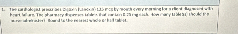 The cardiologist prescribes Digoxin (Lanoxin) 125 mcg by mouth every morning for a client diagnosed with 
heart failure. The pharmacy dispenses tablets that contain 0.25 mg each. How many tablet(s) should the 
nurse administer? Round to the nearest whole or half tablet.