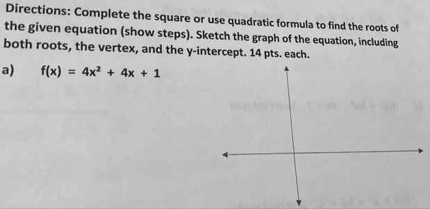 Directions: Complete the square or use quadratic formula to find the roots of 
the given equation (show steps). Sketch the graph of the equation, including 
both roots, the vertex, and the y-intercept. 14 pts. each. 
a) f(x)=4x^2+4x+1