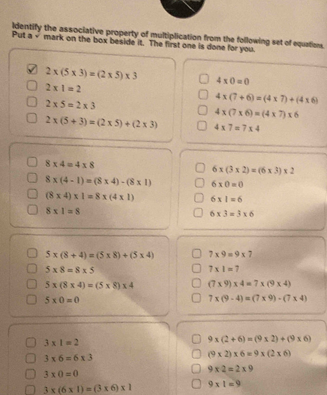 Identify the associative property of multiplication from the following set of equations.
Put a√ mark on the box beside it. The first one is done for you.
2* (5* 3)=(2* 5)* 3
4* 0=0
2* 1=2
2* 5=2* 3
4* (7+6)=(4* 7)+(4* 6)
4* (7* 6)=(4* 7)* 6
2* (5+3)=(2* 5)+(2* 3)
4* 7=7* 4
8* 4=4* 8
6* (3* 2)=(6* 3)* 2
8* (4-1)=(8* 4)-(8* 1)
6* 0=0
(8* 4)* 1=8* (4* 1)
6* 1=6
8* 1=8
6* 3=3* 6
5* (8+4)=(5* 8)+(5* 4)
7* 9=9* 7
5* 8=8* 5
7* 1=7
5* (8* 4)=(5* 8)* 4
(7* 9)* 4=7* (9* 4)
5* 0=0
7* (9-4)=(7* 9)-(7* 4)
3* 1=2
9* (2+6)=(9* 2)+(9* 6)
3* 6=6* 3
(9* 2)* 6=9* (2* 6)
3* 0=0
9* 2=2* 9
3* (6* 1)=(3* 6)* 1
9* 1=9