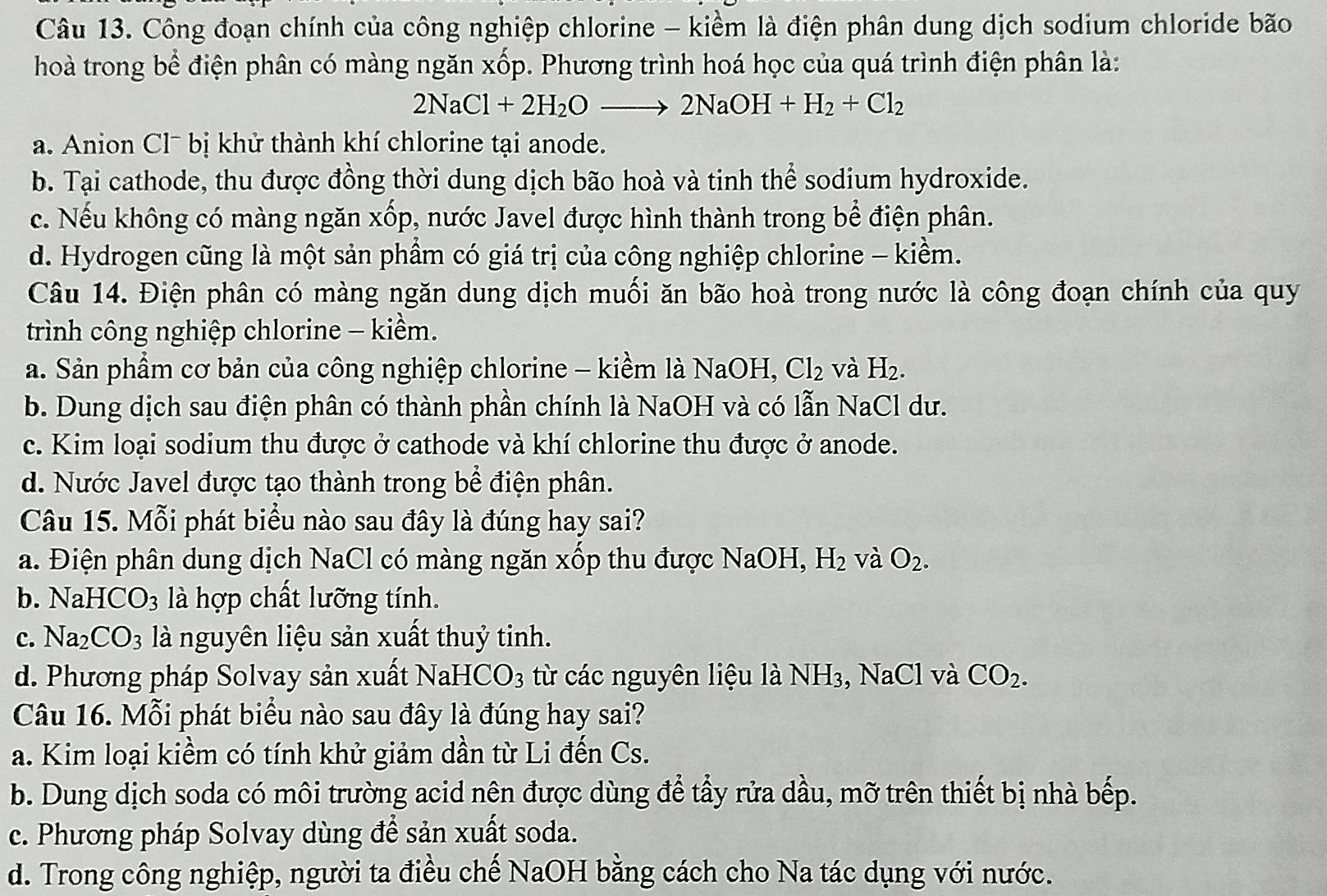 Công đoạn chính của công nghiệp chlorine - kiểm là điện phân dung dịch sodium chloride bão
hoà trong bể điện phân có màng ngăn xốp. Phương trình hoá học của quá trình điện phân là:
2NaCl+2H_2Oto 2NaOH+H_2+Cl_2
a. Anion Clˉ bị khử thành khí chlorine tại anode.
b. Tại cathode, thu được đồng thời dung dịch bão hoà và tinh thể sodium hydroxide.
c. Nếu không có màng ngăn xốp, nước Javel được hình thành trong bể điện phân.
d. Hydrogen cũng là một sản phầm có giá trị của công nghiệp chlorine - kiềm.
Câu 14. Điện phân có màng ngăn dung dịch muối ăn bão hoà trong nước là công đoạn chính của quy
trình công nghiệp chlorine - kiểm.
a. Sản phẩm cơ bản của công nghiệp chlorine - kiềm là NaOH, Cl_2 và H_2.
b. Dung dịch sau điện phân có thành phần chính là NaOH và có lẫn NaCl dư.
c. Kim loại sodium thu được ở cathode và khí chlorine thu được ở anode.
d. Nước Javel được tạo thành trong bể điện phân.
Câu 15. Mỗi phát biểu nào sau đây là đúng hay sai?
a. Điện phân dung dịch NaCl có màng ngăn xốp thu được NaOH, H_2 và O_2.
b. NaHCO_3 là hợp chất lưỡng tính.
c. Na_2CO_3 là nguyên liệu sản xuất thuỷ tinh.
d. Phương pháp Solvay sản xuất NaHCO3 từ các nguyên liệu là NH₃, NaCl và CO_2.
Câu 16. Mỗi phát biểu nào sau đây là đúng hay sai?
a. Kim loại kiềm có tính khử giảm dần từ Li đến Cs.
b. Dung dịch soda có môi trường acid nên được dùng để tấy rửa dầu, mỡ trên thiết bị nhà bếp.
c. Phương pháp Solvay dùng để sản xuất soda.
d. Trong công nghiệp, người ta điều chế NaOH bằng cách cho Na tác dụng với nước.