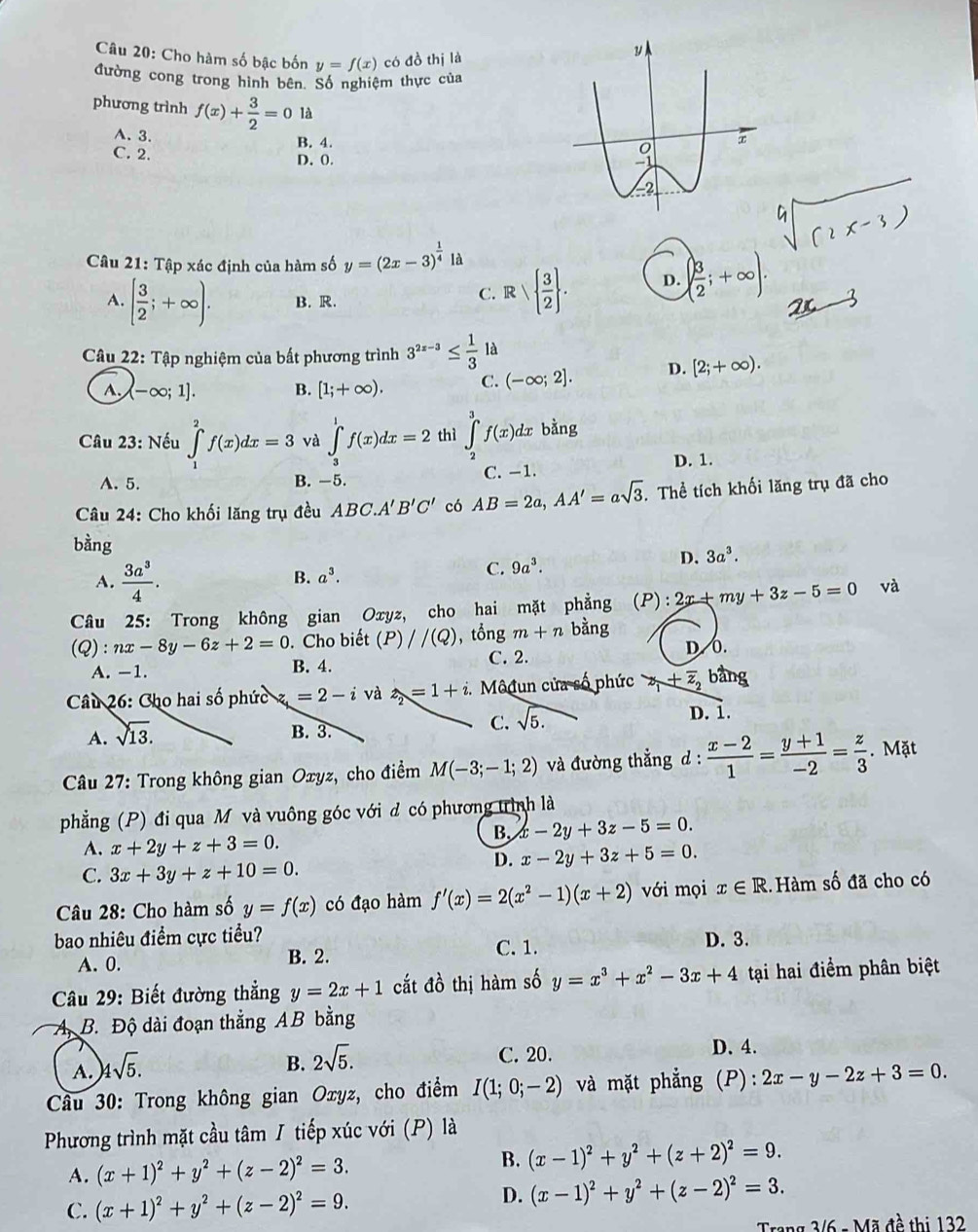 Cho hàm số bậc bốn y=f(x) có đồ thị là
đường cong trong hình bên. Số nghiệm thực của
phương trình f(x)+ 3/2 =0 là
A.3. B. 4.
C. 2. D. 0.
Câu 21: Tập xác định của hàm số y=(2x-3)^ 1/4 la
A. [ 3/2 ;+∈fty ). B. R
C. Rvee   3/2  . D. ( 3/2 ;+∈fty ).
Câu 22: Tập nghiệm của bất phương trình 3^(2x-3)≤  1/3  là
A. (-∈fty ;1]. B. [1;+∈fty ). C. (-∈fty ;2]. D. [2;+∈fty ).
Câu 23: Nếu ∈tlimits _1)^2f(x)dx=3 và ∈tlimits _3^(1f(x)dx=2 thì ∈tlimits _2^3f(x)dx bằng
A. 5. B. -5. C. -1. D. 1.
Câu 24: Cho khối lăng trụ đều ABC.A'B'C' có AB=2a,AA'=asqrt 3). Thể tích khối lăng trụ đã cho
bằng
D. 3a^3.
A.  3a^3/4 .
B. a^3. C. 9a^3.
Câu 25: Trong không gian Oxyz, cho hai mặt phẳng (P):2x+my+3z-5=0 và
(Q) :nx-8y-6z+2=0. Cho biết (P)//(Q) , tổng m+n bàng
C. 2. D.0.
A. -1. B. 4.
Câu 26: Cho hai số phức z=2-i và z_2=1+i.. Môđun của số phức z_1+overline z_2 bàng
A. sqrt(13).
B. 3.
C. sqrt(5.)
D. 1.
* Câu 27: Trong không gian Oxyz, cho điểm M(-3;-1;2) và đường thẳng d :  (x-2)/1 = (y+1)/-2 = z/3 . Mặt
phẳng (P) đi qua M và vuông góc với d có phương trình là
B. x-2y+3z-5=0.
A. x+2y+z+3=0.
D. x-2y+3z+5=0.
C. 3x+3y+z+10=0.
Câu 28: Cho hàm số y=f(x) có đạo hàm f'(x)=2(x^2-1)(x+2) với mọi x∈ R Hàm số đã cho có
bao nhiêu điểm cực tiểu? D. 3.
A. 0. B. 2. C. 1.
Câu 29: Biết đường thẳng y=2x+1 cắt đồ thị hàm số y=x^3+x^2-3x+4 tại hai điểm phân biệt
A B. Độ dài đoạn thẳng AB bằng
A. )4sqrt(5).
B. 2sqrt(5).
C. 20. D. 4.
* Cầu 30: Trong không gian Oxyz, cho điểm I(1;0;-2) và mặt phẳng (P): 2x-y-2z+3=0.
Phương trình mặt cầu tâm / tiếp xúc với (P) là
A. (x+1)^2+y^2+(z-2)^2=3.
B. (x-1)^2+y^2+(z+2)^2=9.
C. (x+1)^2+y^2+(z-2)^2=9.
D. (x-1)^2+y^2+(z-2)^2=3.
Trang 3/6 - Mã đề thị 132