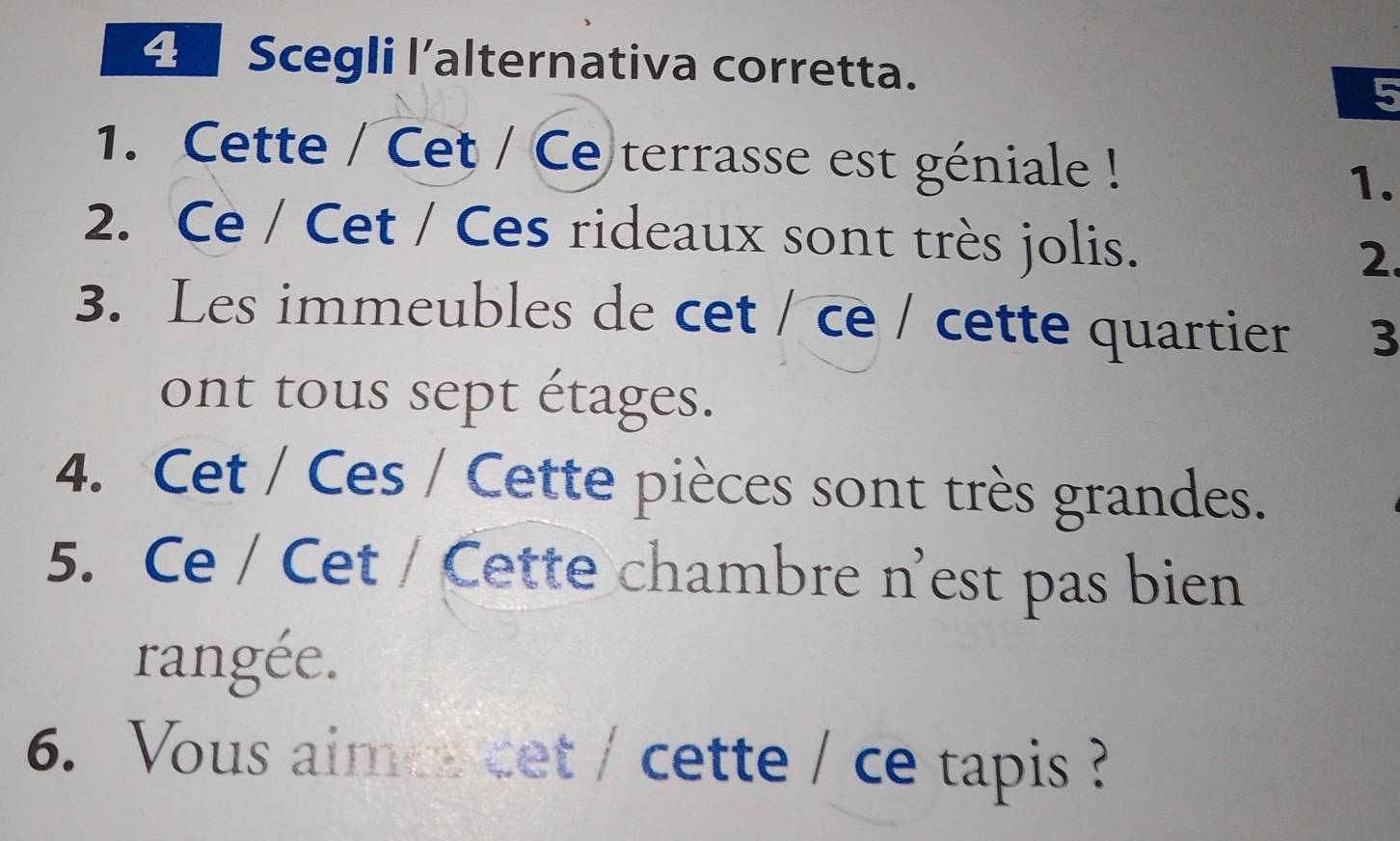 Scegli l'alternativa corretta. 
5 
1. Cette / Cet / Ce terrasse est géniale ! 
1. 
2. Ce / Cet / Ces rideaux sont très jolis. 2. 
3. Les immeubles de cet / ce / cette quartier 3 
ont tous sept étages. 
4. Cet / Ces / Cette pièces sont très grandes. 
5. Ce / Cet / Cette chambre n'est pas bien 
rangée. 
6. Vous aimes cet / cette / ce tapis ?